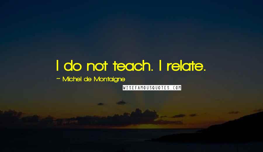 Michel De Montaigne Quotes: I do not teach. I relate.