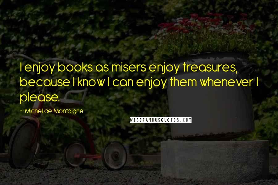 Michel De Montaigne Quotes: I enjoy books as misers enjoy treasures, because I know I can enjoy them whenever I please.