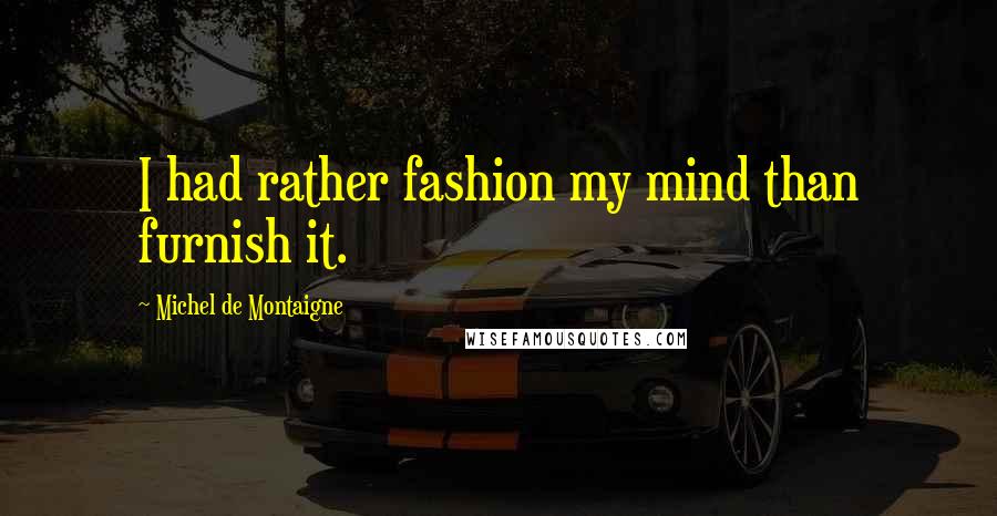 Michel De Montaigne Quotes: I had rather fashion my mind than furnish it.