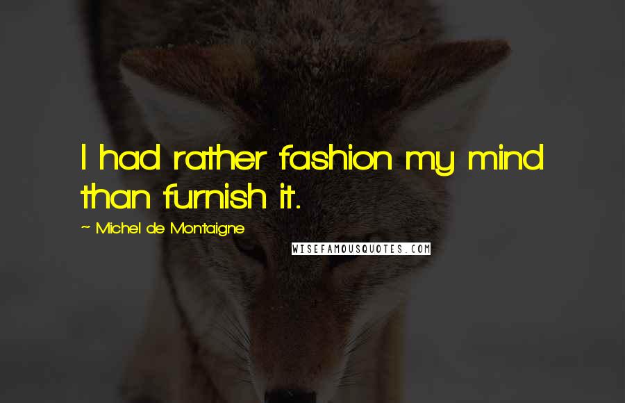 Michel De Montaigne Quotes: I had rather fashion my mind than furnish it.