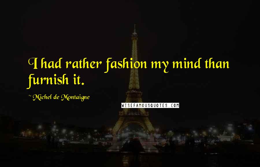 Michel De Montaigne Quotes: I had rather fashion my mind than furnish it.