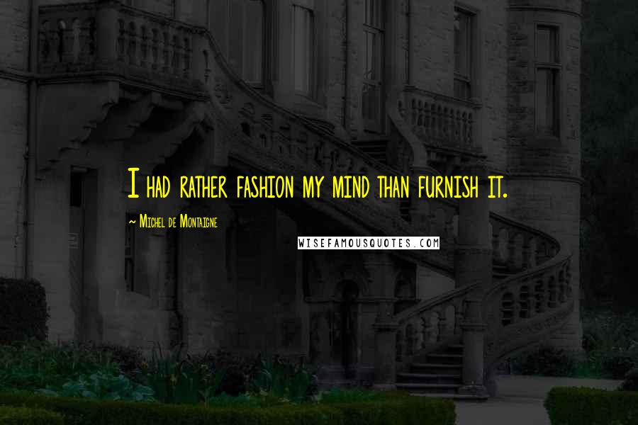 Michel De Montaigne Quotes: I had rather fashion my mind than furnish it.