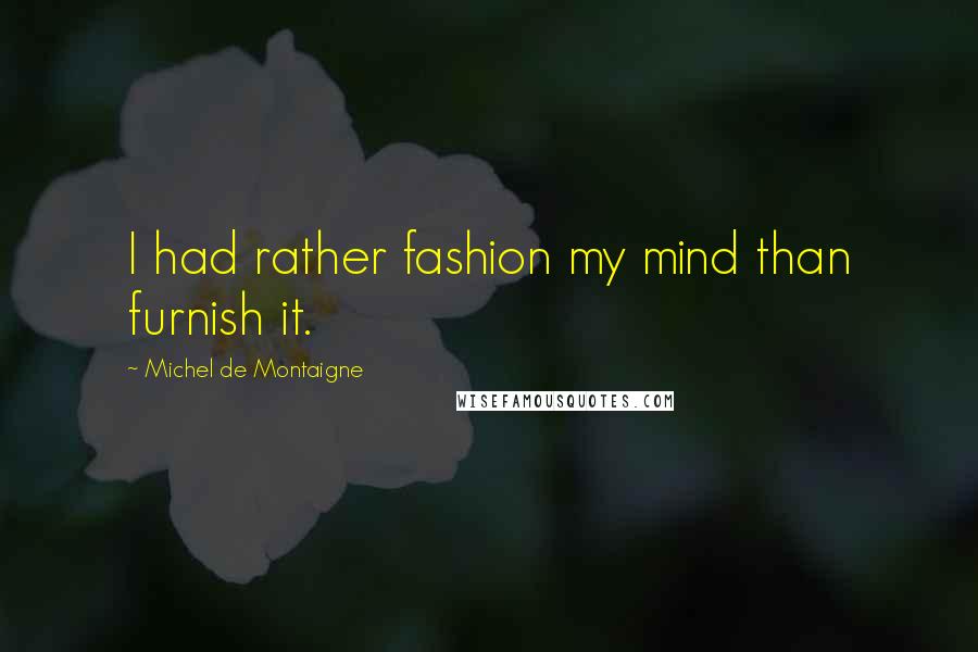 Michel De Montaigne Quotes: I had rather fashion my mind than furnish it.