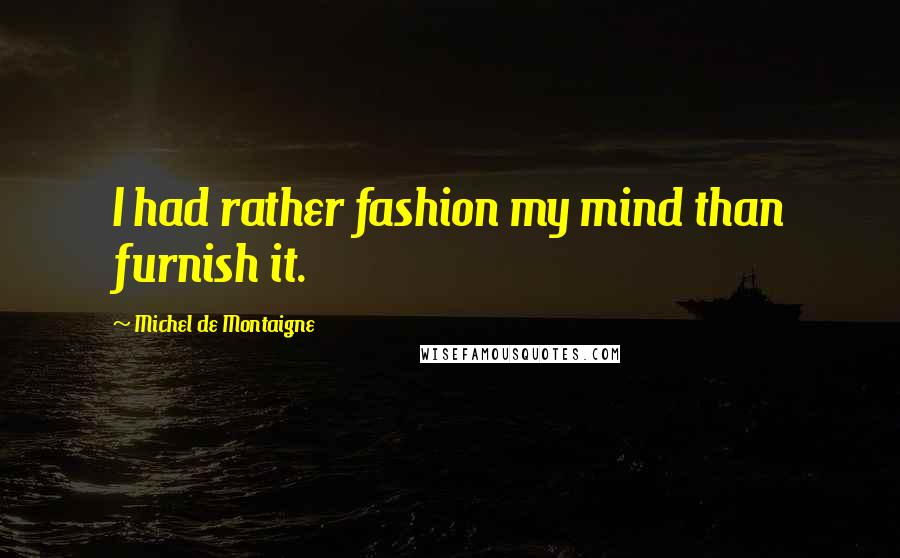 Michel De Montaigne Quotes: I had rather fashion my mind than furnish it.