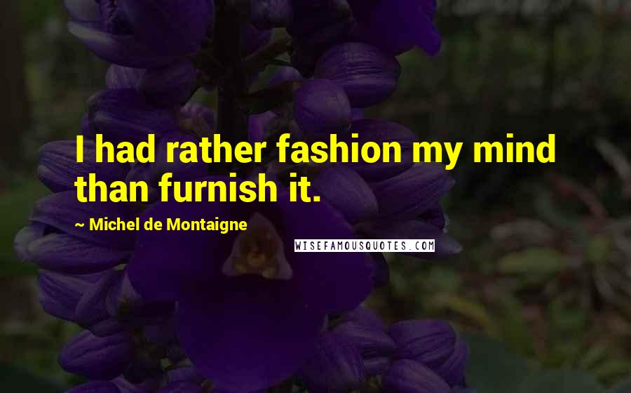 Michel De Montaigne Quotes: I had rather fashion my mind than furnish it.