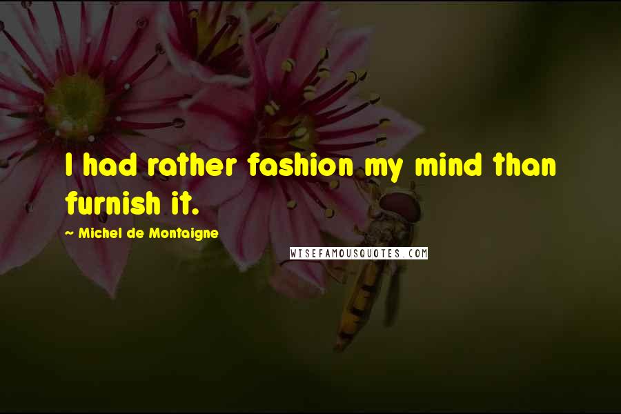 Michel De Montaigne Quotes: I had rather fashion my mind than furnish it.