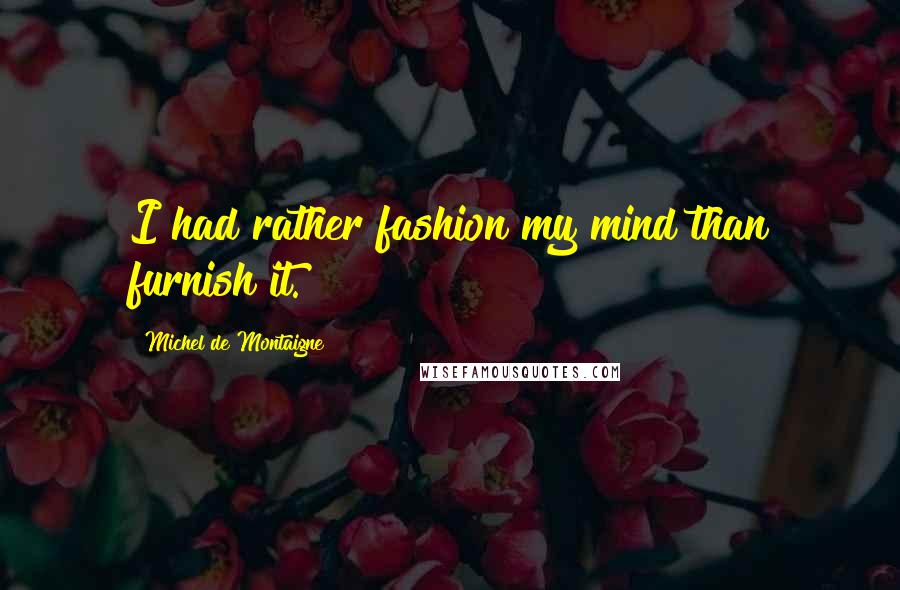 Michel De Montaigne Quotes: I had rather fashion my mind than furnish it.