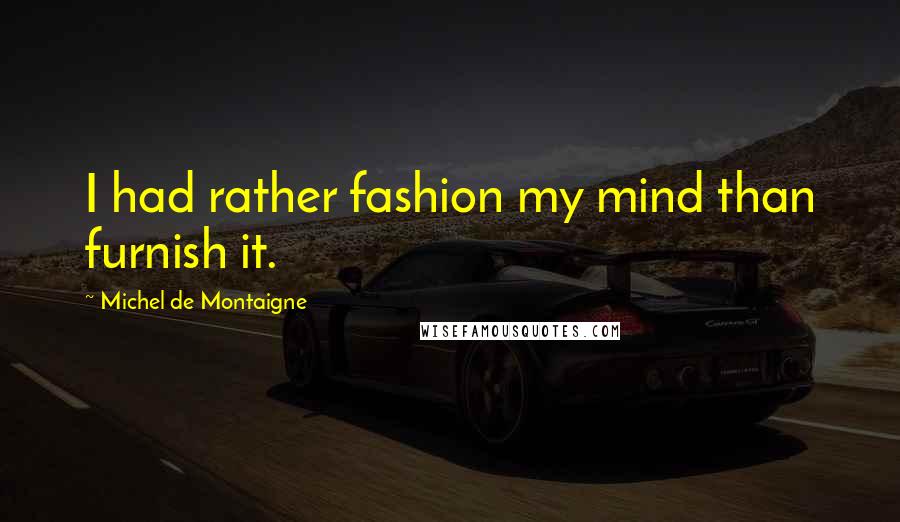 Michel De Montaigne Quotes: I had rather fashion my mind than furnish it.