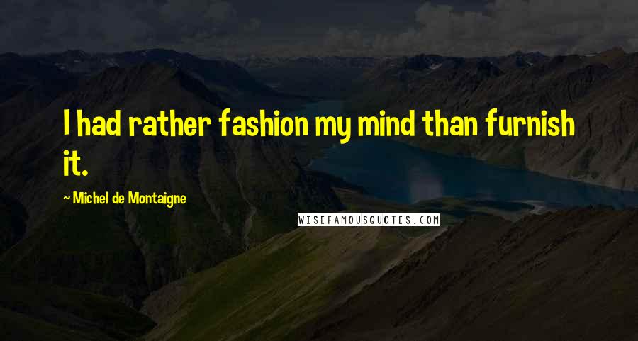 Michel De Montaigne Quotes: I had rather fashion my mind than furnish it.
