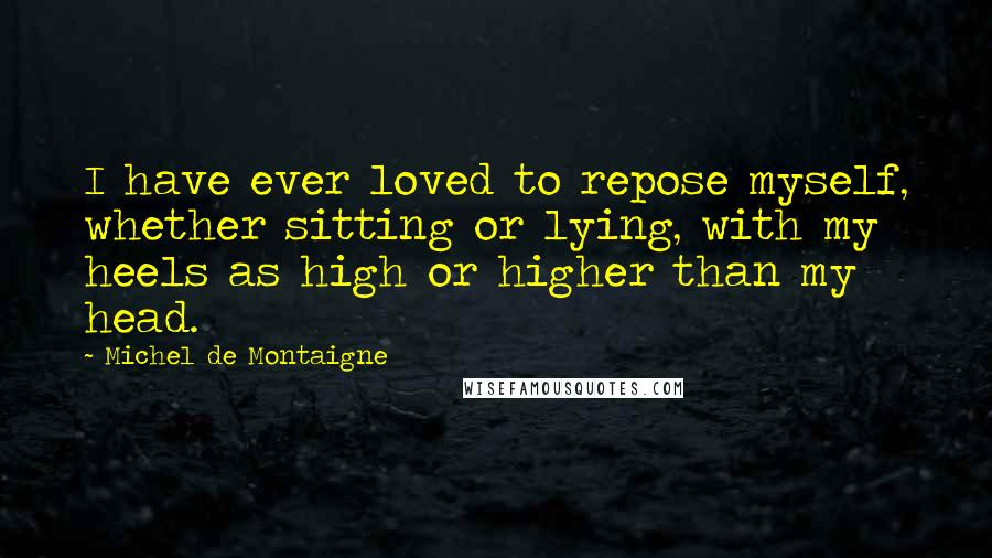 Michel De Montaigne Quotes: I have ever loved to repose myself, whether sitting or lying, with my heels as high or higher than my head.