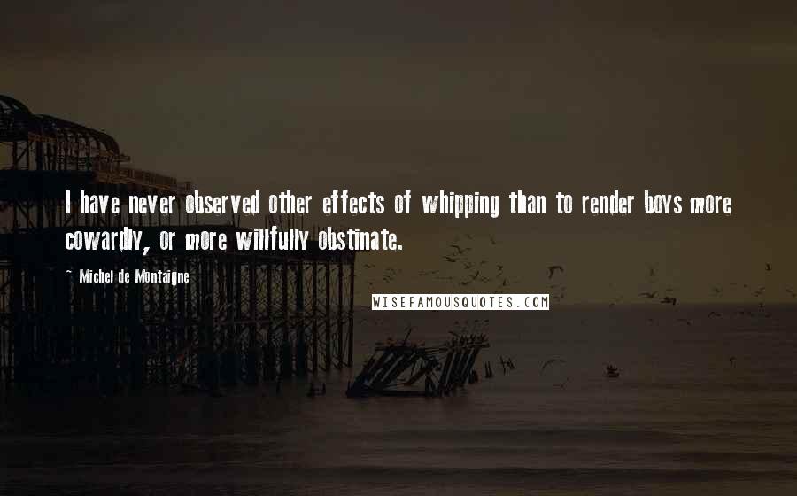 Michel De Montaigne Quotes: I have never observed other effects of whipping than to render boys more cowardly, or more willfully obstinate.