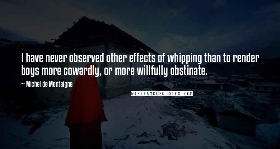 Michel De Montaigne Quotes: I have never observed other effects of whipping than to render boys more cowardly, or more willfully obstinate.