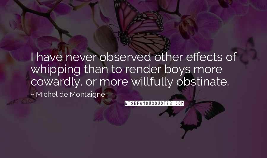 Michel De Montaigne Quotes: I have never observed other effects of whipping than to render boys more cowardly, or more willfully obstinate.