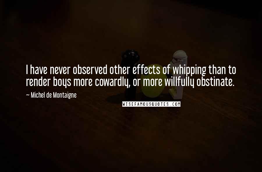 Michel De Montaigne Quotes: I have never observed other effects of whipping than to render boys more cowardly, or more willfully obstinate.