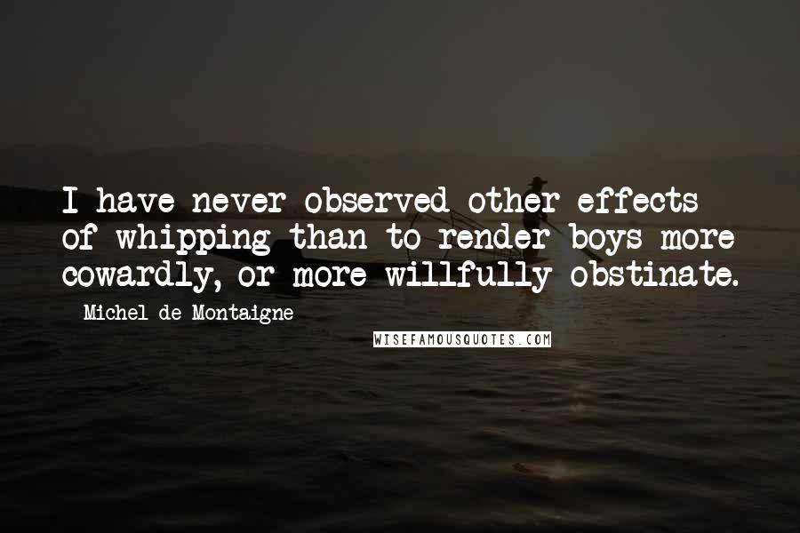 Michel De Montaigne Quotes: I have never observed other effects of whipping than to render boys more cowardly, or more willfully obstinate.