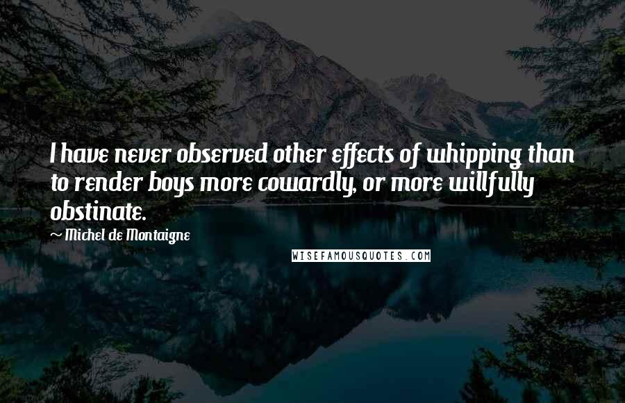 Michel De Montaigne Quotes: I have never observed other effects of whipping than to render boys more cowardly, or more willfully obstinate.