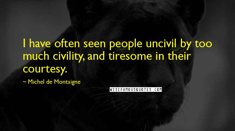 Michel De Montaigne Quotes: I have often seen people uncivil by too much civility, and tiresome in their courtesy.