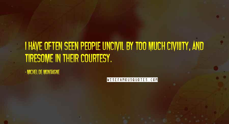 Michel De Montaigne Quotes: I have often seen people uncivil by too much civility, and tiresome in their courtesy.