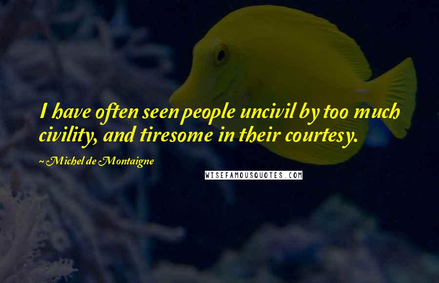 Michel De Montaigne Quotes: I have often seen people uncivil by too much civility, and tiresome in their courtesy.