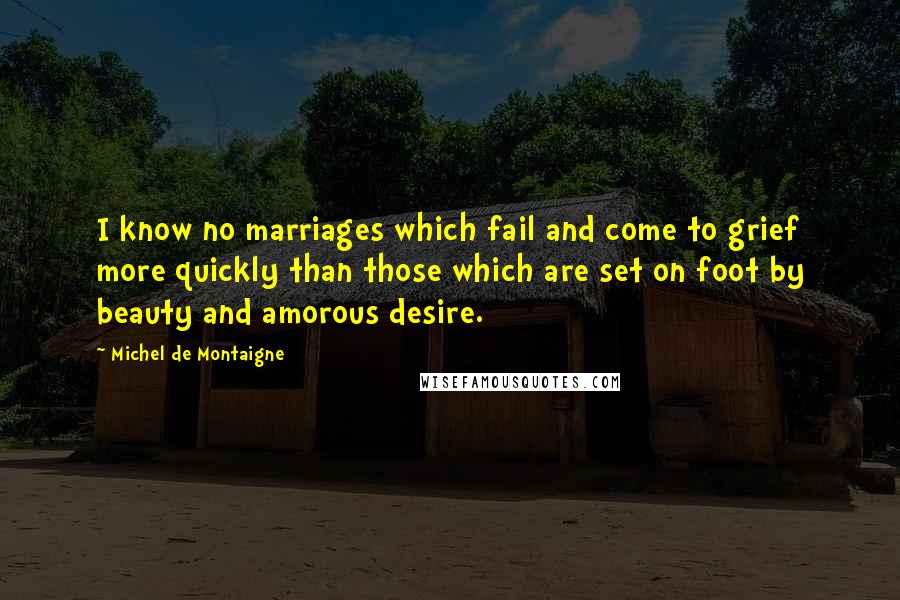 Michel De Montaigne Quotes: I know no marriages which fail and come to grief more quickly than those which are set on foot by beauty and amorous desire.