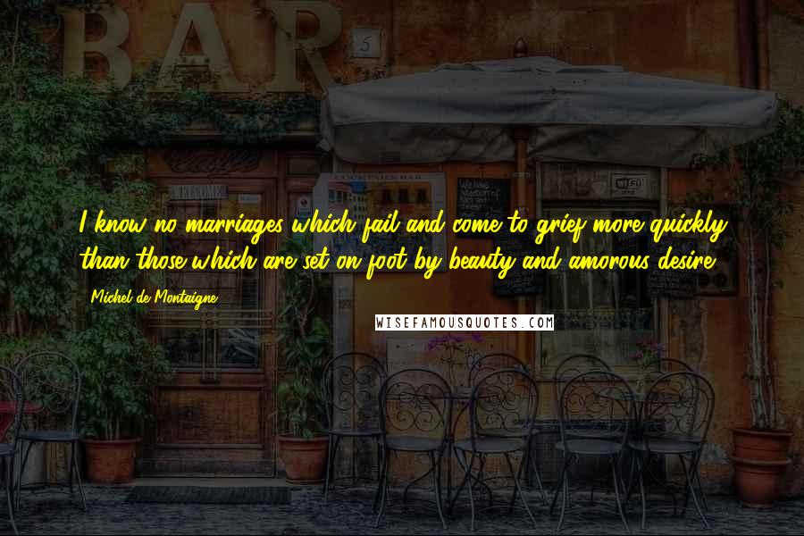 Michel De Montaigne Quotes: I know no marriages which fail and come to grief more quickly than those which are set on foot by beauty and amorous desire.