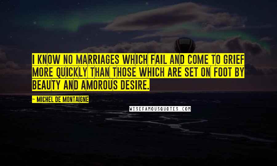 Michel De Montaigne Quotes: I know no marriages which fail and come to grief more quickly than those which are set on foot by beauty and amorous desire.