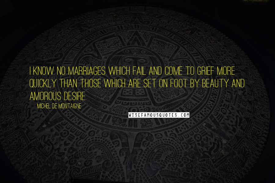 Michel De Montaigne Quotes: I know no marriages which fail and come to grief more quickly than those which are set on foot by beauty and amorous desire.