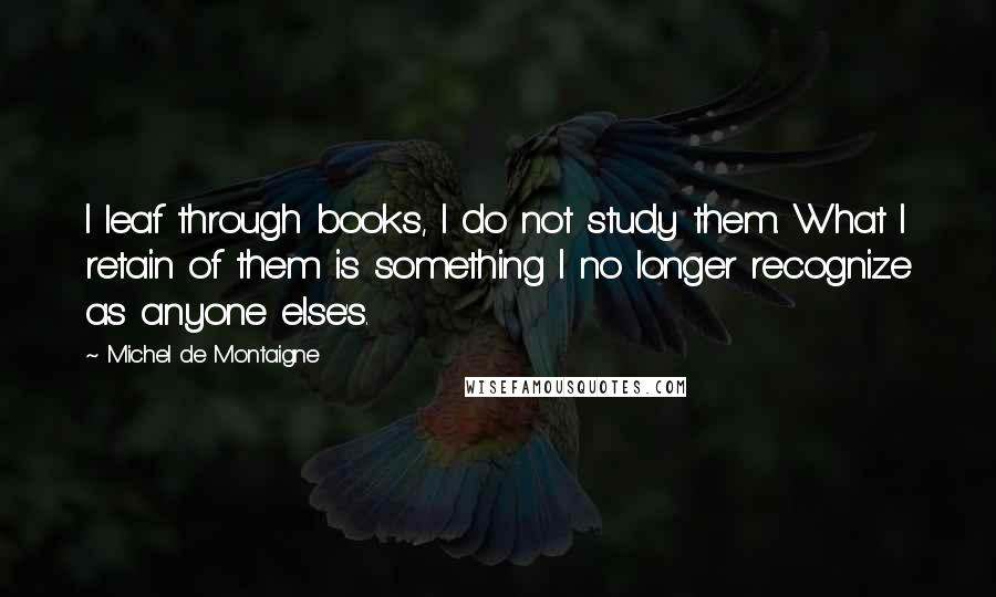 Michel De Montaigne Quotes: I leaf through books, I do not study them. What I retain of them is something I no longer recognize as anyone else's.