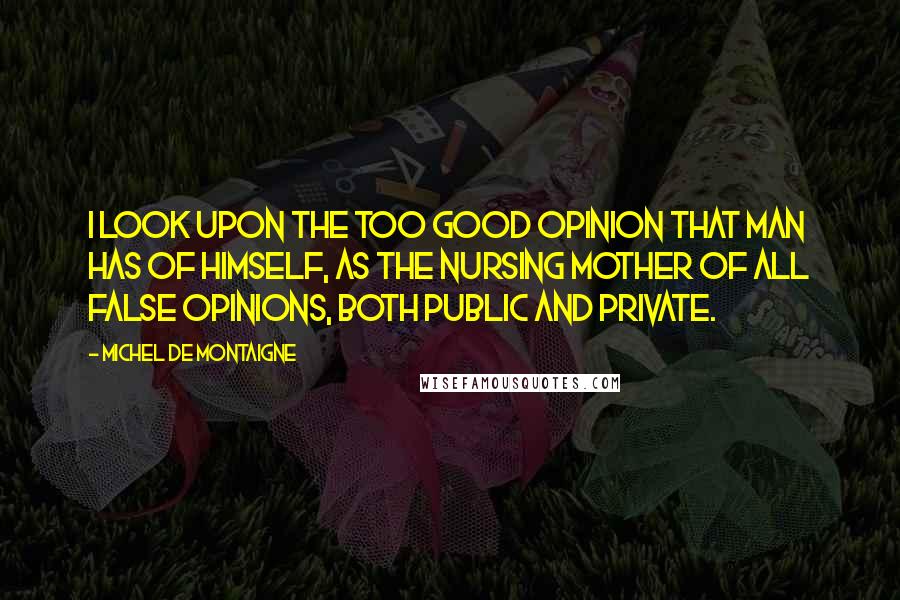 Michel De Montaigne Quotes: I look upon the too good opinion that man has of himself, as the nursing mother of all false opinions, both public and private.