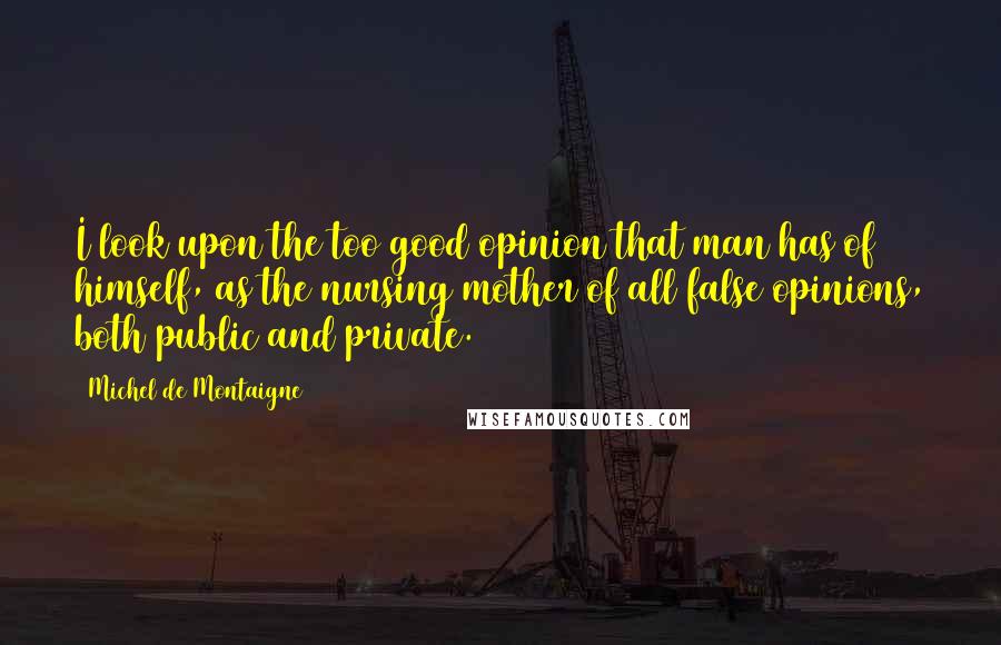 Michel De Montaigne Quotes: I look upon the too good opinion that man has of himself, as the nursing mother of all false opinions, both public and private.