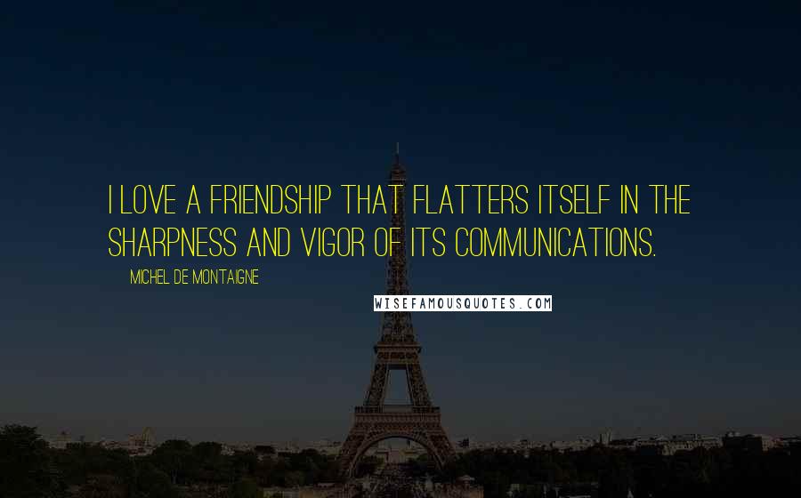 Michel De Montaigne Quotes: I love a friendship that flatters itself in the sharpness and vigor of its communications.