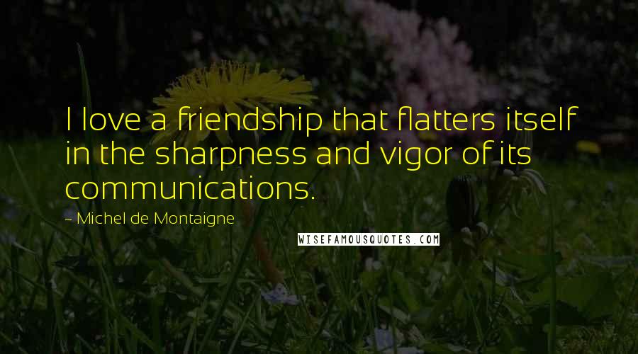 Michel De Montaigne Quotes: I love a friendship that flatters itself in the sharpness and vigor of its communications.