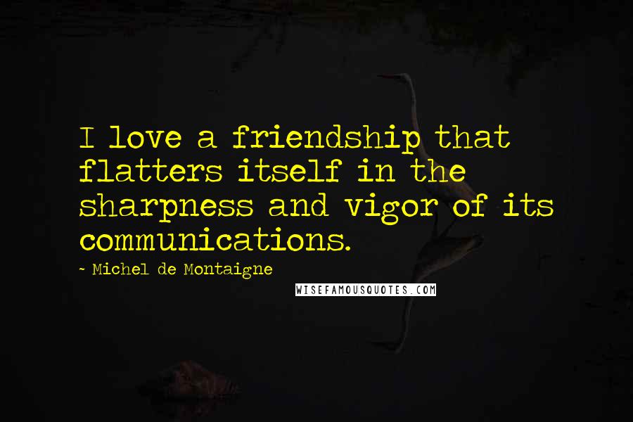 Michel De Montaigne Quotes: I love a friendship that flatters itself in the sharpness and vigor of its communications.