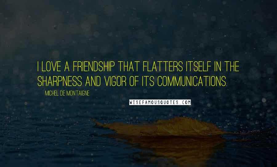 Michel De Montaigne Quotes: I love a friendship that flatters itself in the sharpness and vigor of its communications.