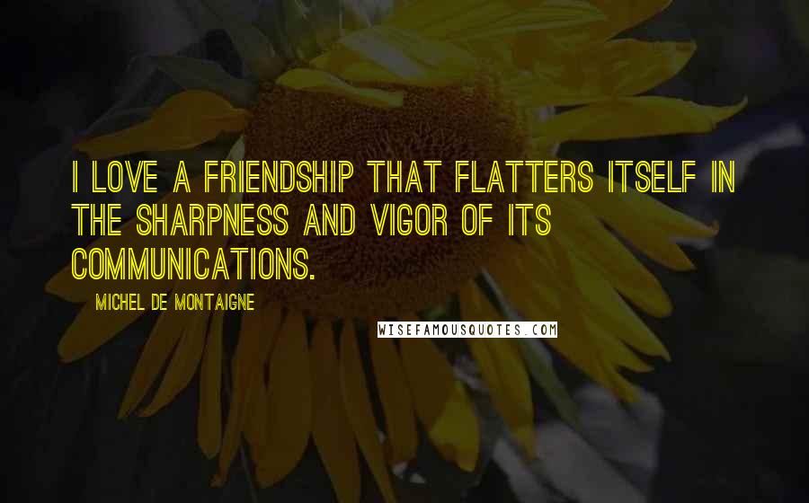 Michel De Montaigne Quotes: I love a friendship that flatters itself in the sharpness and vigor of its communications.