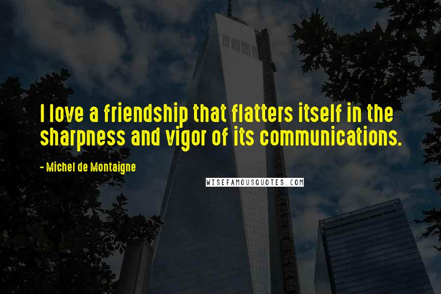 Michel De Montaigne Quotes: I love a friendship that flatters itself in the sharpness and vigor of its communications.