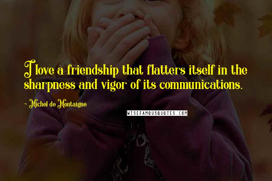 Michel De Montaigne Quotes: I love a friendship that flatters itself in the sharpness and vigor of its communications.