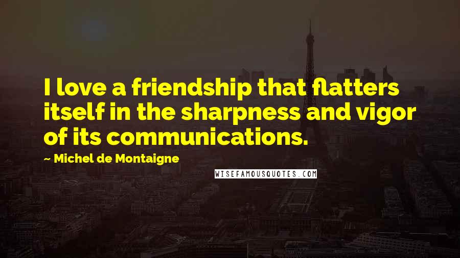 Michel De Montaigne Quotes: I love a friendship that flatters itself in the sharpness and vigor of its communications.