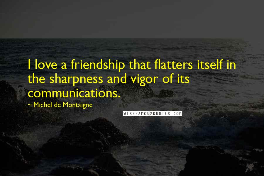 Michel De Montaigne Quotes: I love a friendship that flatters itself in the sharpness and vigor of its communications.