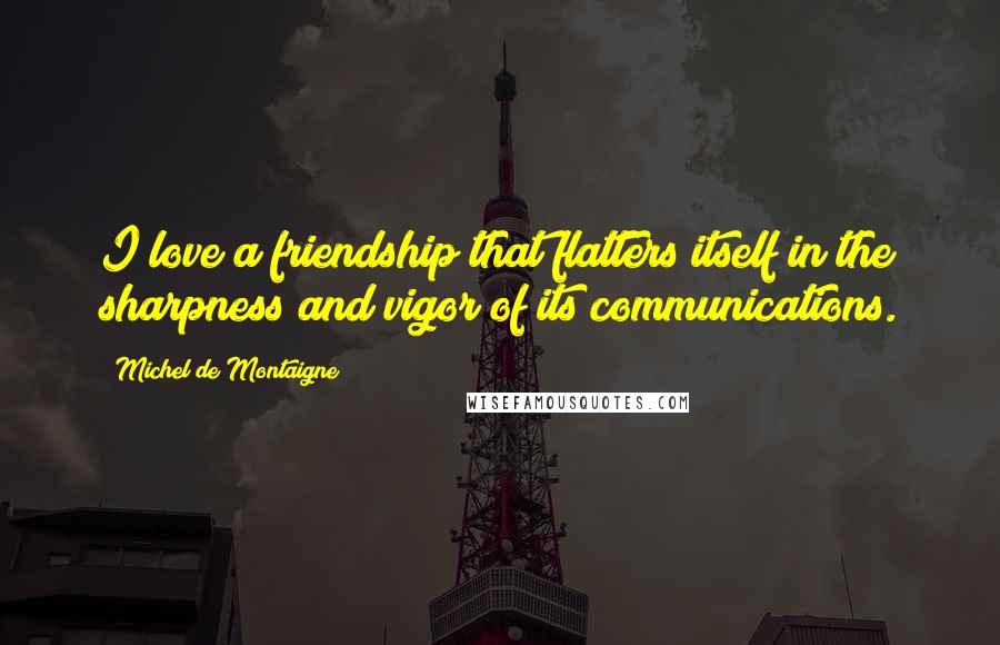 Michel De Montaigne Quotes: I love a friendship that flatters itself in the sharpness and vigor of its communications.