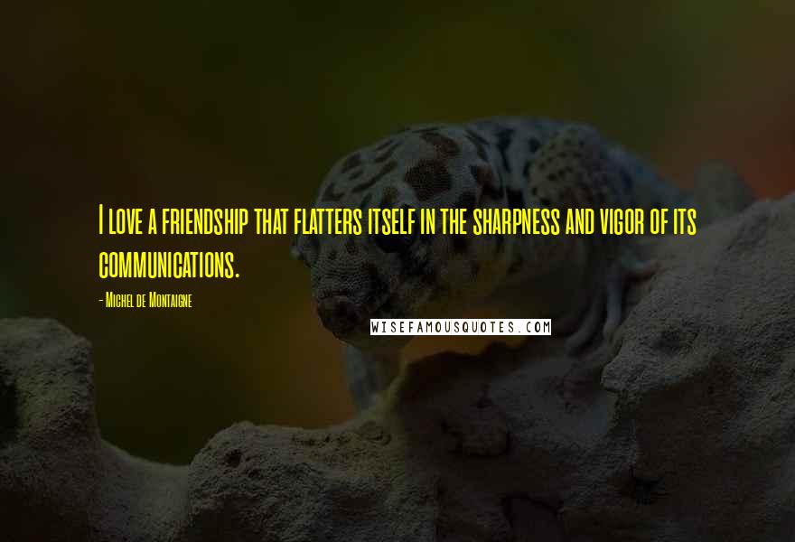 Michel De Montaigne Quotes: I love a friendship that flatters itself in the sharpness and vigor of its communications.