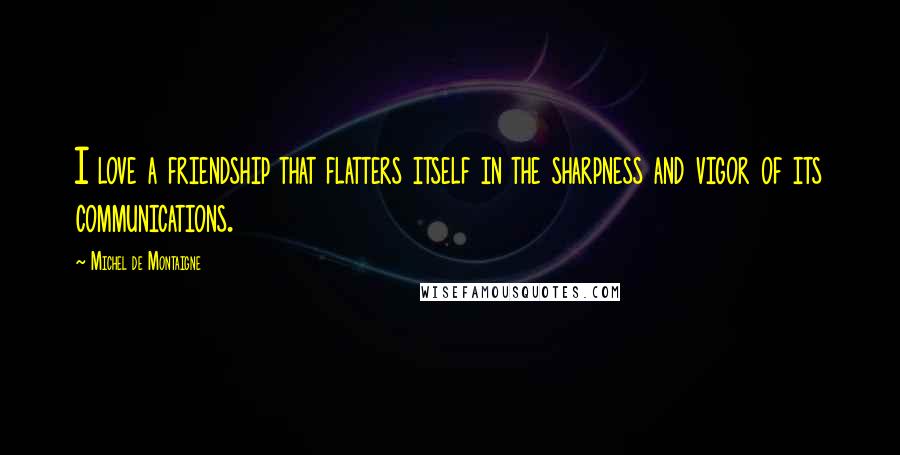 Michel De Montaigne Quotes: I love a friendship that flatters itself in the sharpness and vigor of its communications.