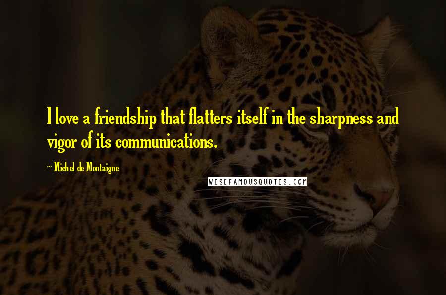 Michel De Montaigne Quotes: I love a friendship that flatters itself in the sharpness and vigor of its communications.