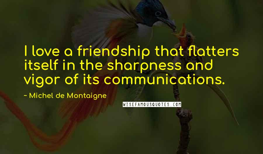 Michel De Montaigne Quotes: I love a friendship that flatters itself in the sharpness and vigor of its communications.