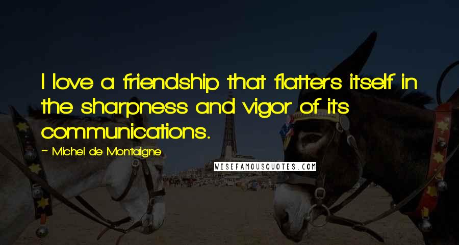 Michel De Montaigne Quotes: I love a friendship that flatters itself in the sharpness and vigor of its communications.