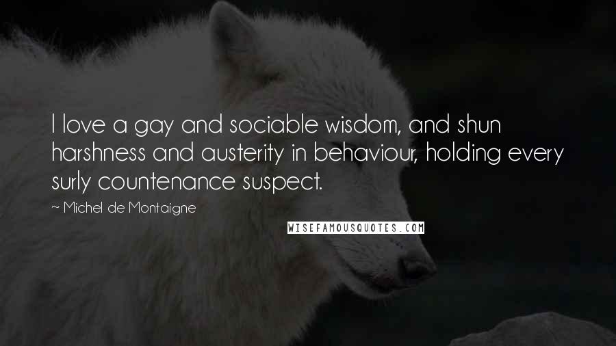 Michel De Montaigne Quotes: I love a gay and sociable wisdom, and shun harshness and austerity in behaviour, holding every surly countenance suspect.