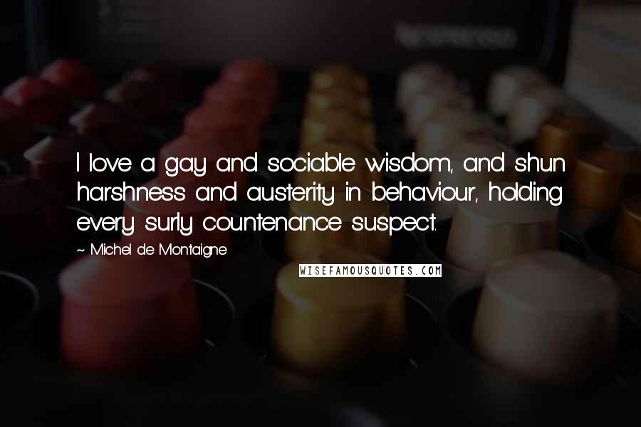 Michel De Montaigne Quotes: I love a gay and sociable wisdom, and shun harshness and austerity in behaviour, holding every surly countenance suspect.