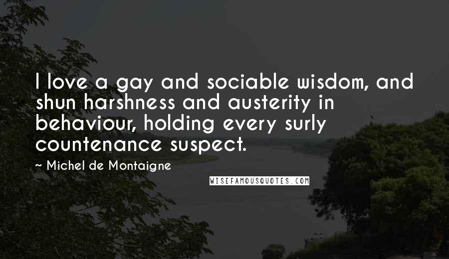 Michel De Montaigne Quotes: I love a gay and sociable wisdom, and shun harshness and austerity in behaviour, holding every surly countenance suspect.