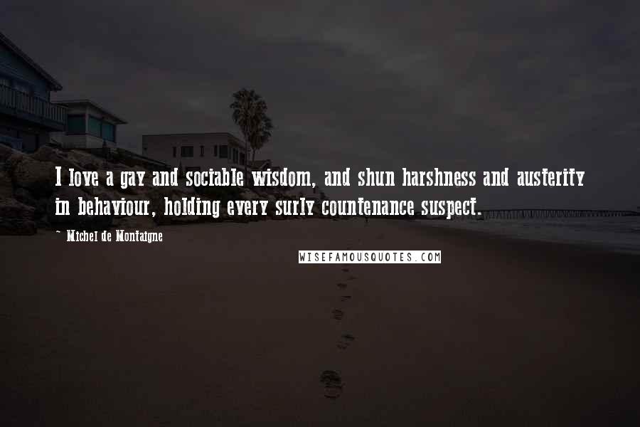 Michel De Montaigne Quotes: I love a gay and sociable wisdom, and shun harshness and austerity in behaviour, holding every surly countenance suspect.