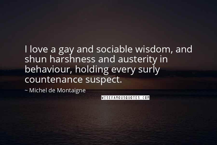 Michel De Montaigne Quotes: I love a gay and sociable wisdom, and shun harshness and austerity in behaviour, holding every surly countenance suspect.